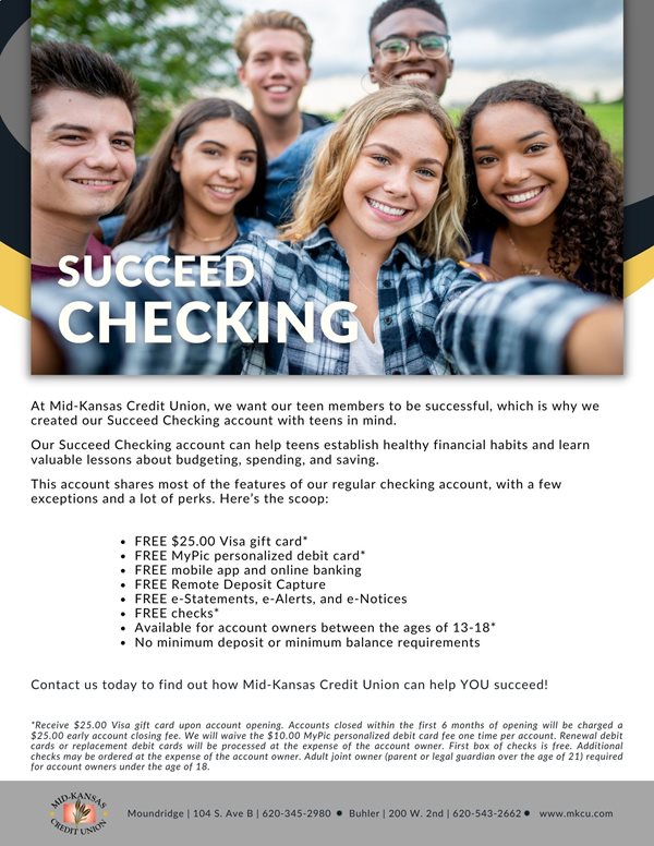Succeed Checking. at mid kansas credit union we want our teen members to be successful, which is why we created our succeed checking account with teens in mind. helps establish healthy financial habits and learn valuable lessons about budgeting, spending and saving. has most features of our regular checking accounts with a few exceptions and a lot of perks. here's the scoop: free $25.00 visa gift card, free mypic personalized debit card, free mobile app and online banking, free remote deposit capture, free estatements, e-alerts, and e-notices, and free checks. For account holders between the ages of 13 and 18. no minimum balance requirements. Contact us today to find out how we can help you succeed!