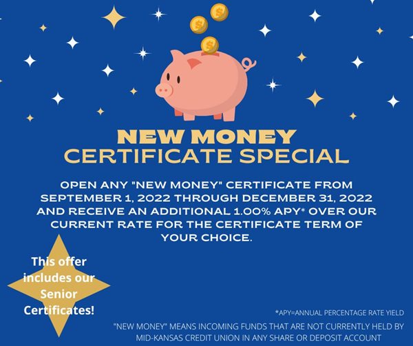 new money certificate special. open any new money certificate from september 1, 2022 through december 31, 2022 and receive an additional 1.00%25 apy over our current rate for the certificate term of your choice. this offer includes our senior certificates. new money means incoming funds that are not currently held by the mid kansas credit union in any share or deposit account.