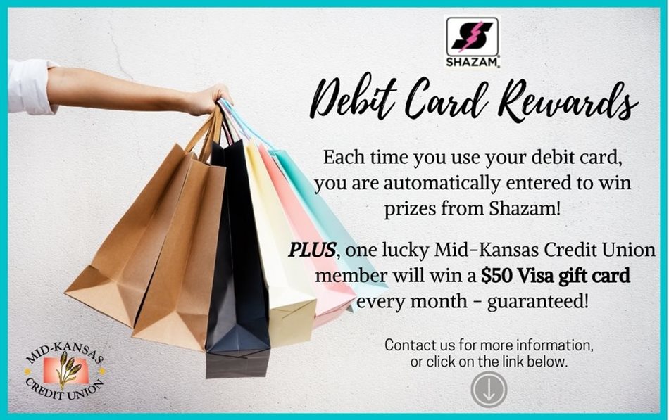 Debit Card Rewards. Each time you use your debit card, you are automatically entered to win prizes from Shazam! PLUS, one lucky Mid-Kansas Credit Union member will win a $50 Visa gift card every month - guaranteed! Contact us for more information or click on the link below.