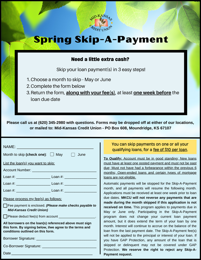 Need a little extra cash?   Skip your loan payment(s) in 3 easy steps!  Choose a month to skip - May or June Complete the form below Return the form, along with your fee(s), at least one week before the loan due date. Please call us at (620) 345-2980 with questions. Forms may be dropped off at either of our locations,  or mailed to: Mid-Kansas Credit Union - PO Box 608, Moundridge, KS 67107.
