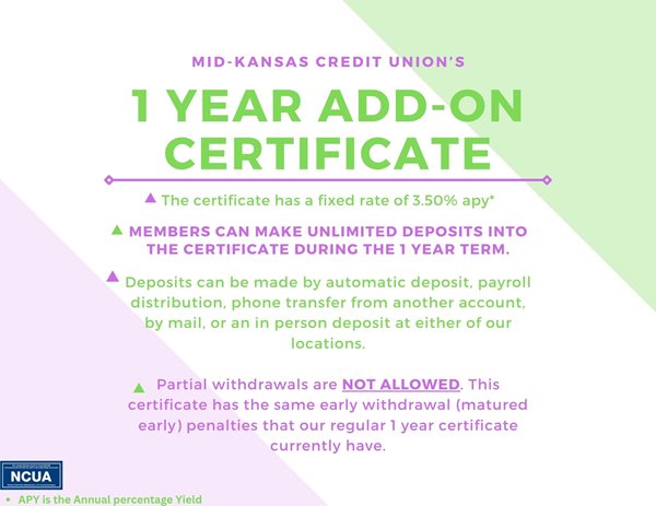 mid kansas credit unions 1 year add on certificate. the certificate has a fixed rate of 3.50%25 apy. members can make unlimited deposits into the certificate during the 1 year term. deposits can be made my automatic deposit, payroll distribution, phone transfer from another account, by mail, or an in person deposit at either of our locations. partial withdrawals are not allowed. this certificate has the same early withdrawal (matured early) penalties that out regular 1 year certificates currently have. apy is the annual percentage yield.