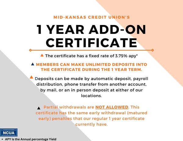 mid kansas credit union's 1 year add on certificate. the certificate has a fixed rate of 3.75%25 apy*. members can make unlimited deposits into the certificate during the 1 year term. deposits can be made by automatic deposit, payroll distribution, phone transfer from another account, by mail, or an in person deposit at either of our locations. partial withdrawals are not allowed. this certificate has the same early withdrawal(matured early) penalties that our regular 1 year certificate currently have. apy is the annual percentage yield