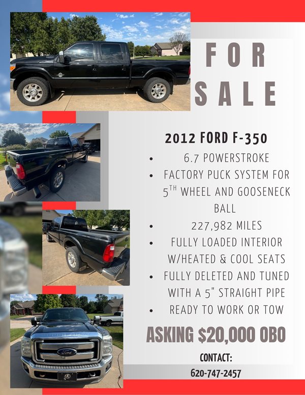 FOR SALE 2012 FORD F-350. 6.7 POWERSTROKE, FACTORY PUCK SYSTEM FOR 5TH WHEEL AND GOOSENECK BALL, 227,982 MILES, FULLY LOADED INTERIOR WITH HEATED AND COOL SEATS, FULL DELETED AND TUNED WITH A 5" STRAIGHT PIPE, READY TO WORK OR TOW. ASKING $20,000 OBO. CONTACT 620-747-2457