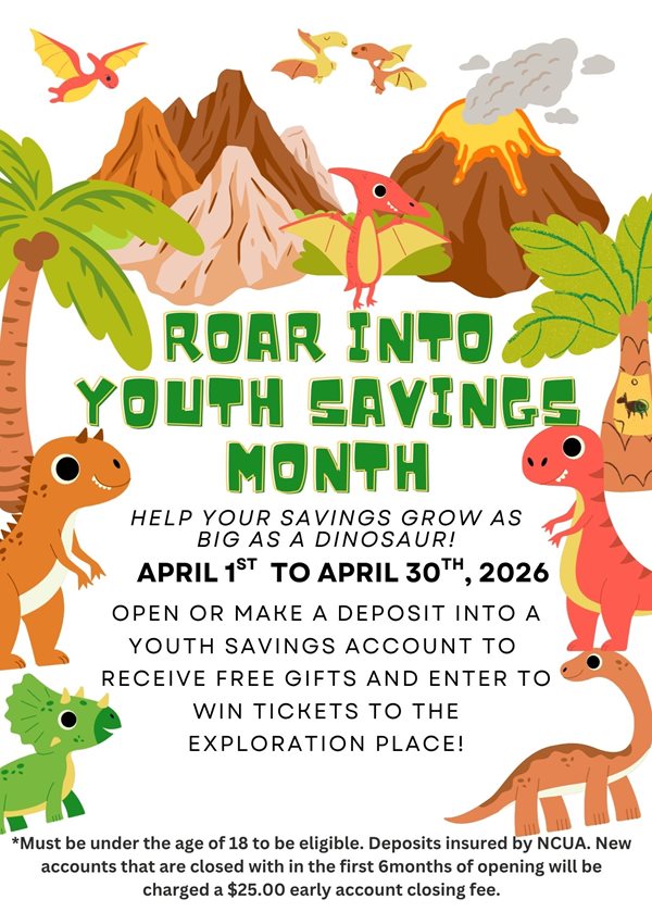 roar into youth savings month. help your savings grow as big as a dinosaur! april 1st to april 30, 2026. open or make a deposit into a youth savings account to receive free gifts and enter to win tickets to the exploration place! must be under the age of 18 to be eligible. deposits insured by the NCUA. new accounts that are closed with in the first 6months of opening will be charged a $25.00 early account closing fee.