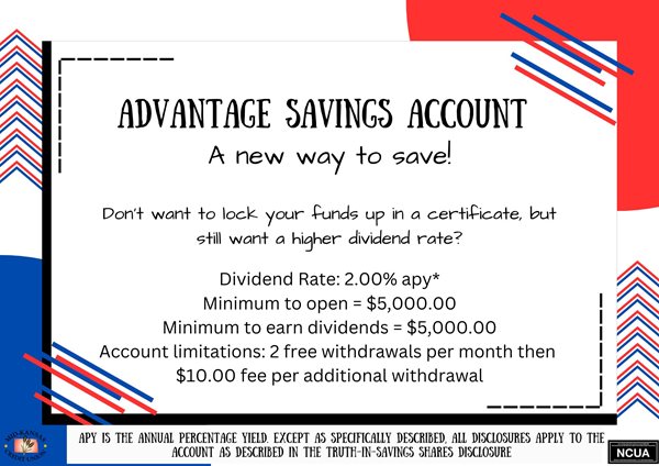 ADVANTAGE SAVINGS ACCOUNT. A NEW WAY TO SAVE! DON'T WANT TO LOCK YOUR FUNDS UP IN A CERTIFICATE, BUT STILL WANT A HIGHER DIVIDEND RATE? DIVIDEND RATE :2.00%25APY MINIMUM TO OPEN: $5000.00 MINIMUM TO EARN DIVIDENDS= $5000.00 ACCOUNT LIMITATIONS= 2 FREE WITHDRAWALS PER MONTH THEN $10.00 FEE PER ADDITIONAL WITHDRAWAL