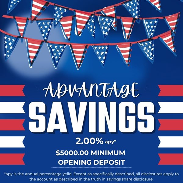 ADVANTAGE SAVINGS 2.00%25APY $5000.00 MINIMUM OPENING DEPOSIT. APY IS THE ANNUAL PERCENTAGE YIELD. EXCEPT AS SPECIFICALLY DESCRIBED, ALL DISCLOSURES APPLY TO THE ACCOUNT AS DESCRIBED IN THE TRUTH IN SAVINGS SHARE DISCLOSURE.
