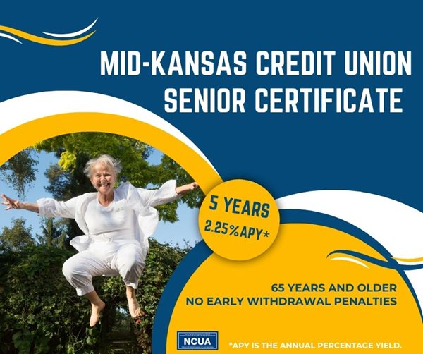 MID-KANSAS CREDIT UNION SENIOR CERTIFICATE 5 YEARS 2.25%25 APY* 65 YEARS AND OLDER NO EARLY WITHDRAWAL PENALTIES. APY IS THE ANNUAL PERCENTAGE YIELD.