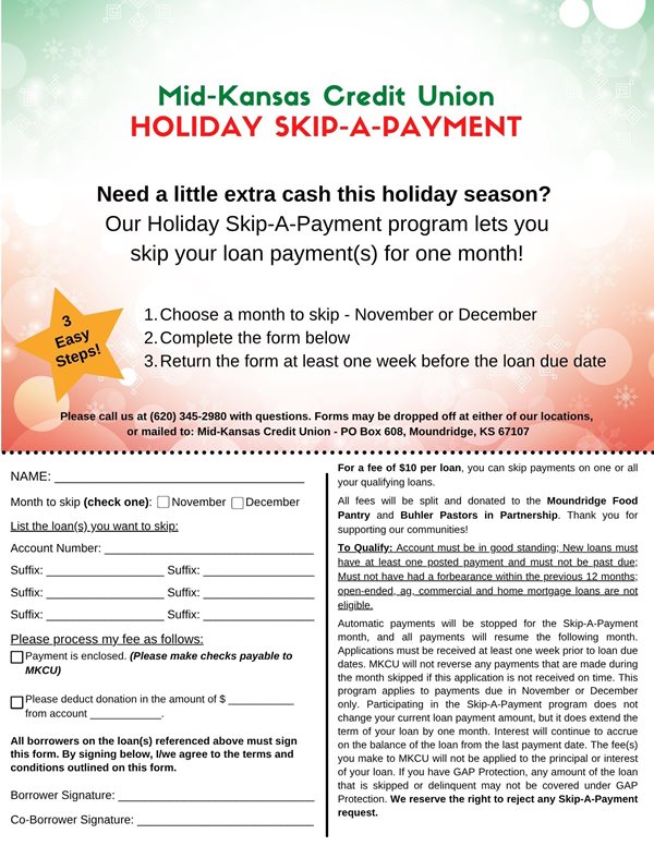 mkcu holiday skip a payment. need a little extra cash this holiday season? our holiday skip a payment program lets you skip a loan payment(s) for one month. 1. choose a month to skip november or december 2. complete the form 3. return the form at least one week before the loan is due. for a fee of $10.00 per loan you can skip payments on one or all of your qualifying loans. to qualify account must be in good standing, new loans must have at least one posted payment and must not be past due. must not have had a forbearance within the previous 12 months, open-ended, ag, commercial and home mortgage loans are not eligible. We reserve the right to reject any skip a payment request.