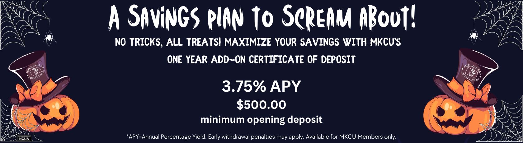 A savings plan to scream about! no tricks, all treats! maximize your savings with mkcu's one year add-on certificate of deposit. 3.75% apy $500.00 minimum opening deposit. apy is the annual percentage yield. early withdrawal penalties may apply. available for mkcu members only.