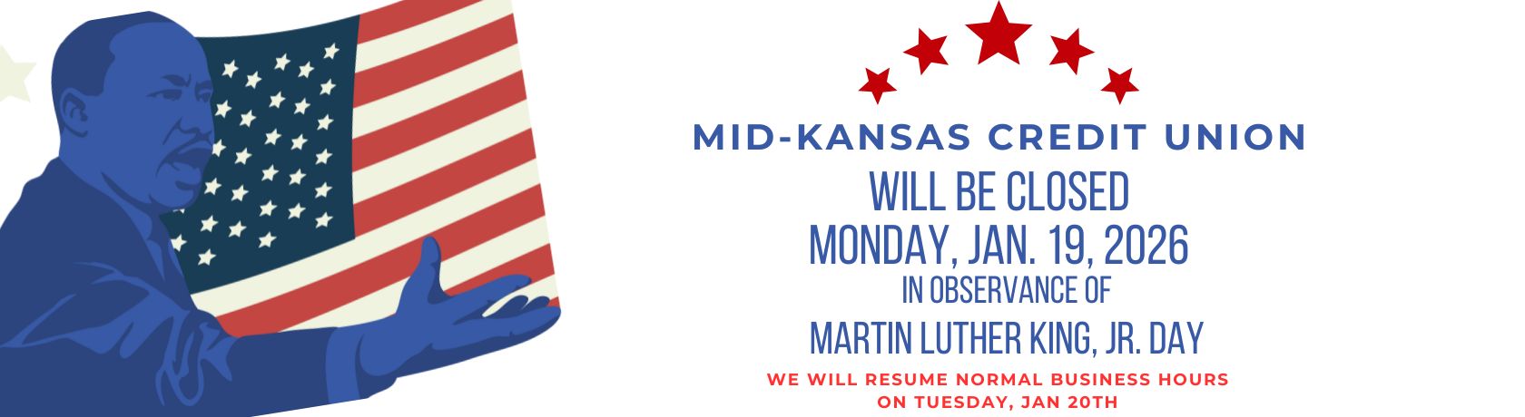 mid kansas credit union will be closed monday january 19, 2026 in observance of martin luther king, jr day. we will resume normal business hours on tuesday, january 20th.