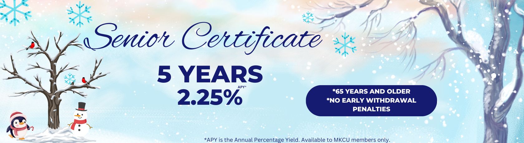 senior certificate 5 years 2.25% 65 years and older. no early withdrawal penalties. apy is the annual percentage yield. available to mkcu members only.