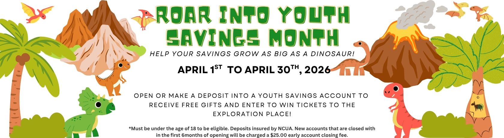 roar into youth savings month. help your savings grow as big as a dinosaur! April 1st to April 30th, 2026. open or make a deposit into a youth savings account to receive free gifts and enter to win tickets to the exploration place! must be under the age of 18 to eligible. deposits insured by NCUA. New accounts that are closed within the first 6 months of opening will be charged a $25.00 early account closing fee.