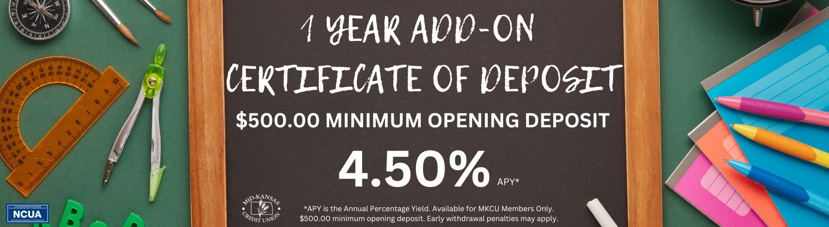 1 year add on certificate of deposit. $ 500.00 minimum opening deposit 4.50% apy. APY is the annual percentage yield. available for mkcu members only. $500.00 minimum opening deposit. early withdrawal penalties may apply.