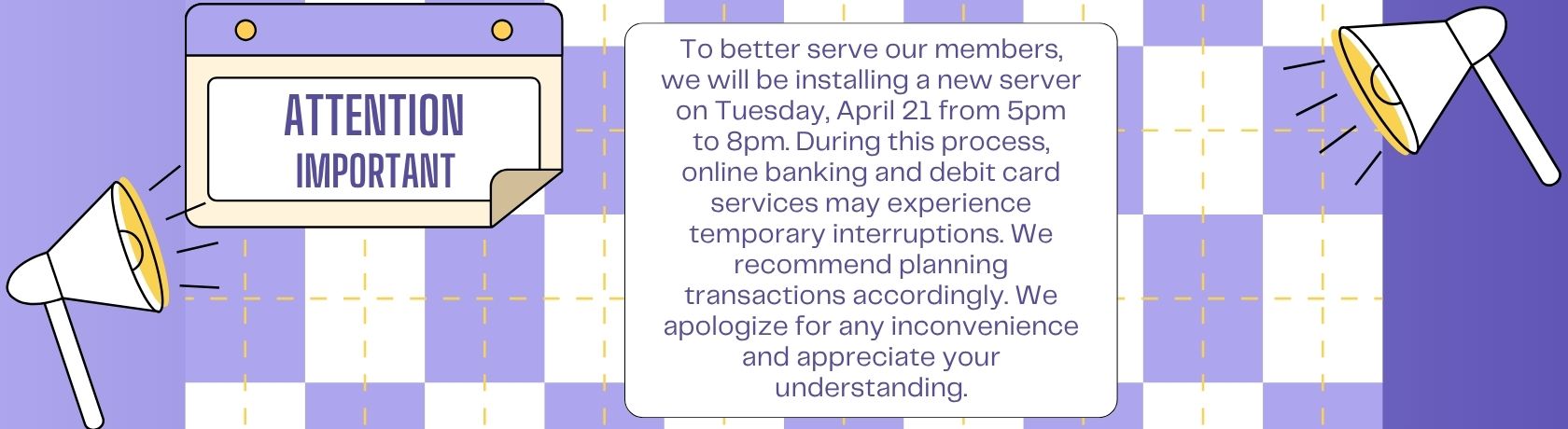 TO BETTER SERVE OUR MEMBERS, WE WILL BE INSTALLING A NEW SERVER ON TUESDAY, APRIL 21 FROM 5PM TO 8PM. DURING THIS PROCESS, ONLINE BANKING AND DEBIT CARD SERVICES MAY EXPERIENCE TEMPORARY INTERRUPTIONS. WE RECOMMEND PLANNING TRANSACTIONS ACCORDINGLY. WE APOLOFIZE FOR ANY INCONVENIENCE AND APPRECIATE YOUR UNDERSTANDING.