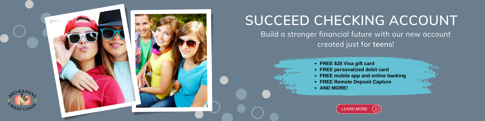 succeed checking account. Build a stronger financial future with our new account created just for teens! FREE $25 Visa gift card
FREE personalized debit card
FREE mobile app and online banking
FREE Remote Deposit Capture
AND MORE!