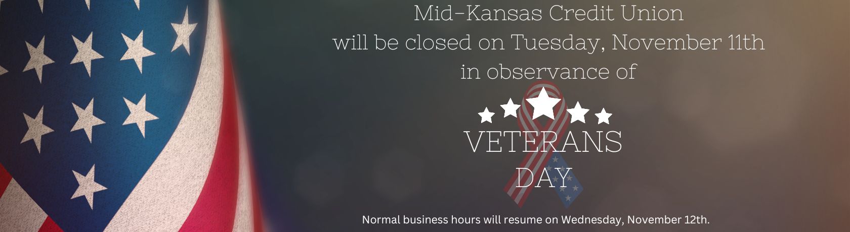 MID KANSAS CREDIT UNION WILL BE CLOSED ON TUESDAY, NOVEMBER 11TH IN OBSERVANCE OF VETERANS DAY. NORMAL BUSINESS HOURS WILL RESUME ON WEDNESDAY, NOVEMBER 12TH.