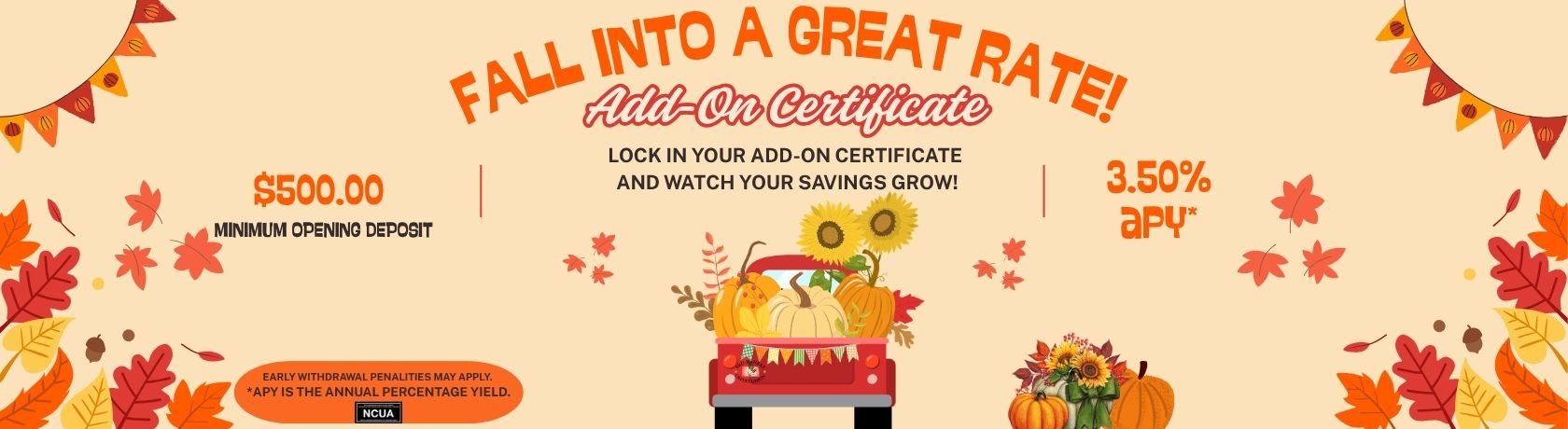 fall into a great rate! add-on certificate. lock in your add-on certificate and watch your savings grow! $500.00 minimum opening deposit. 3.50%apy. early withdrawal penalties may apply. apy is the annual percentage yield.