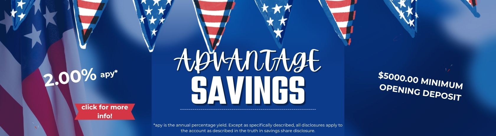 advantage savings 2.00%apy. $5000.00 minimum opening deposit. Apy is the annual percentage yield. except as specifically described, all disclosures apply to the account as described in the truth in savings share disclosure. click for more info!