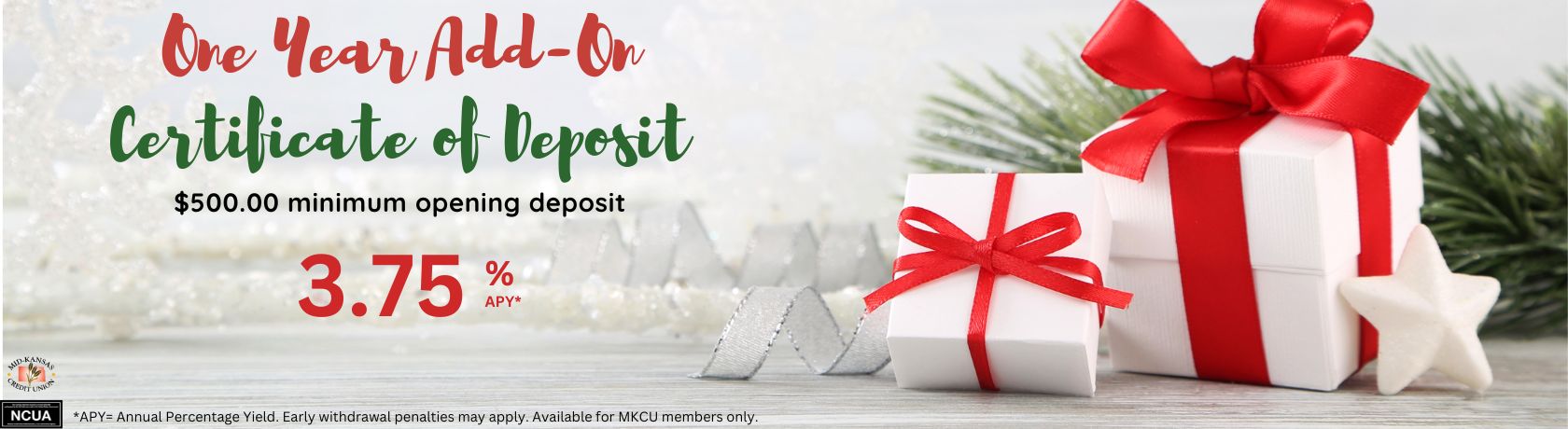 ONE YEAR ADD OF CERTIFICATE OF DEPOSIT. $500.00 MINIMUM OPENING DEPOSIT 3.75% APY. APY IS THE ANNUAL PERCENTAGE YIELD. EARLY WITHDRAWAL PENALTIES MAY APPLY. AVAILABLE FOR MKCU MEMBERS ONLY.