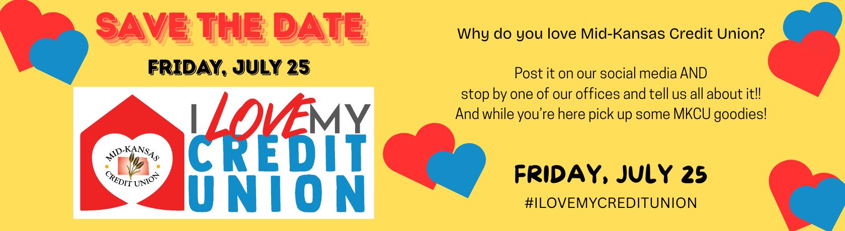 SAVE THE DATE FRIDAY, JULY 25 I LOVE MY CREDIT UNION DAY! WHY DO YOU LOVE MID-KANSAS CREDIT UNION? POST IT ON OUR SOCIAL MEDIA AND STOP BY ONE OF OUR OFFICES AND TELL US ALL ABOUT IT! AND WHILE YOU'RE HERE PICK UP SOME MKCU GOODIES! FRIDAY, JULY 25 #ILOVEMYCREDITUNION