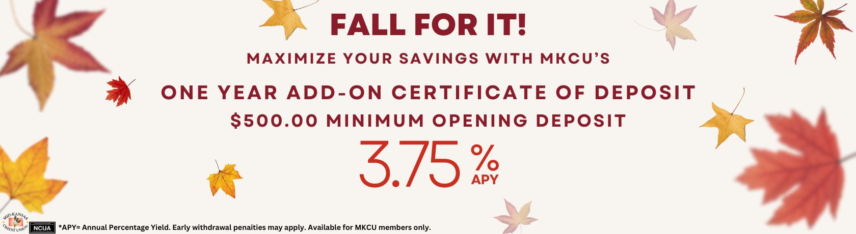 FALL FOR IT! MAXIMIZE YOUR SAVINGS WITH MKCU'S ONE YEAR ADD ON CERTIFICATE OF DEPOSIT. $500.00 MINIMUM OPENING DEPOSIT 3.75%APY. APY IS THE ANNUAL PERCENTAGE YIELD. EARLY WITHDRAWL PENALITITES MAY APPLY. AVAILABLE FOR MKCU MEMBERS ONLY.