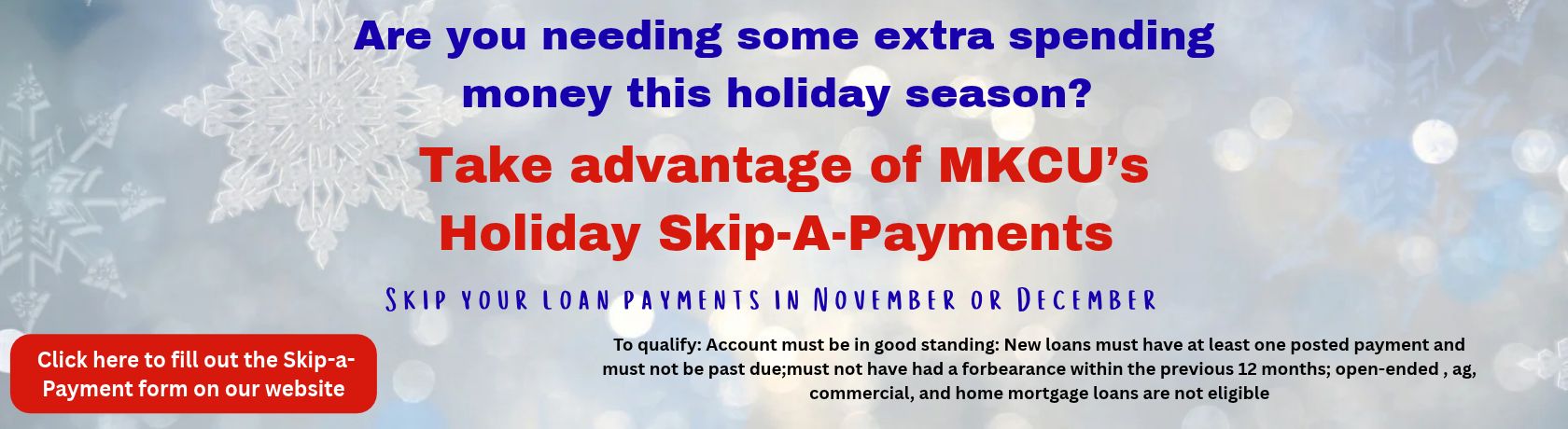 are you needing some extra spending money this holiday season? take advantage of mkcu's holiday skip a payment. skip your loan payments in november or december. to qualify account must be in good standing. new loans must have at least one posted payment and must not be past due, must not have had a forbearance within the preevious 12 months, open-ended, ag, commercial, and home mortgage loans are not eligible. click here to fill out the skip a payment form on our website.